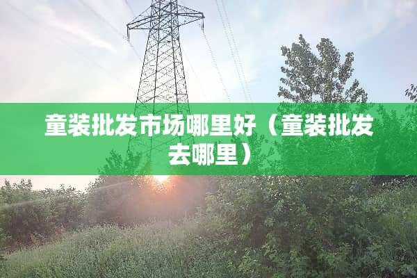 童装批发市场哪里好（童装批发去哪里）