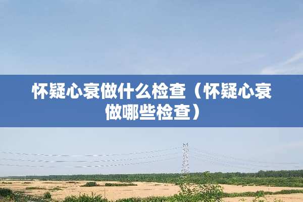 怀疑心衰做什么检查（怀疑心衰做哪些检查）