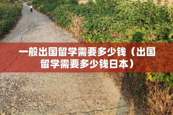 一般出国留学需要多少钱（出国留学需要多少钱日本）