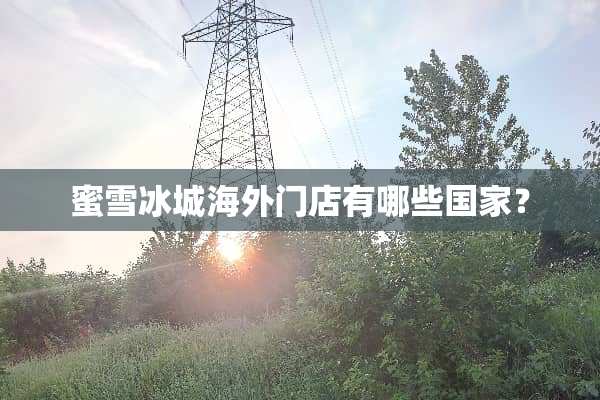 蜜雪冰城海外门店有哪些国家？