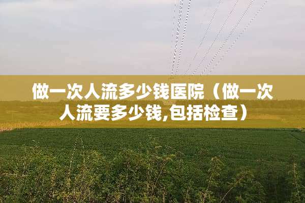 做一次人流多少钱医院（做一次人流要多少钱,包括检查）