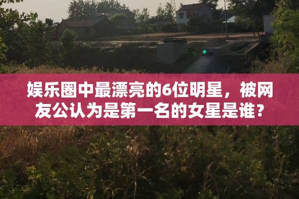 娱乐圈中最漂亮的6位明星，被网友公认为是第一名的女星是谁？