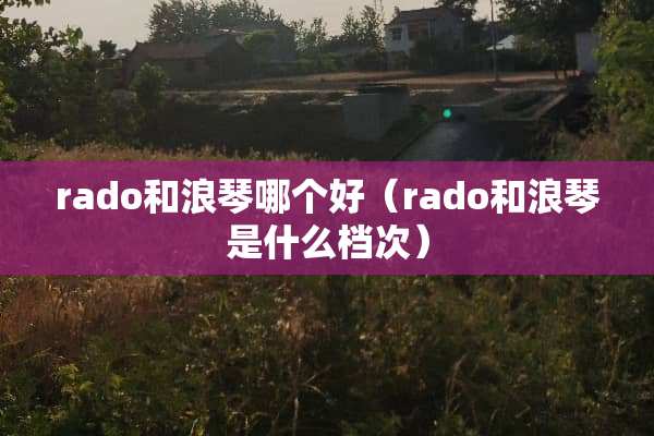 rado和浪琴哪个好（rado和浪琴是什么档次）