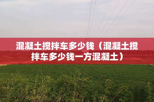 混凝土搅拌车多少钱（混凝土搅拌车多少钱一方混凝土）