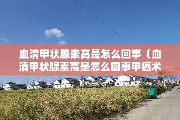 血清甲状腺素高是怎么回事（血清甲状腺素高是怎么回事甲癌术后）