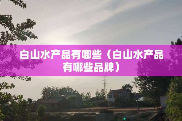 白山水产品有哪些（白山水产品有哪些品牌）