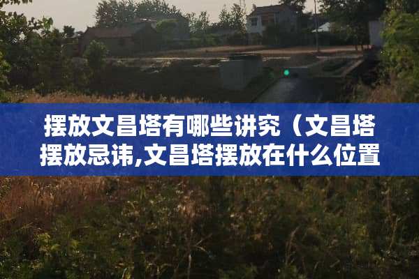摆放文昌塔有哪些讲究（文昌塔摆放忌讳,文昌塔摆放在什么位置好?）