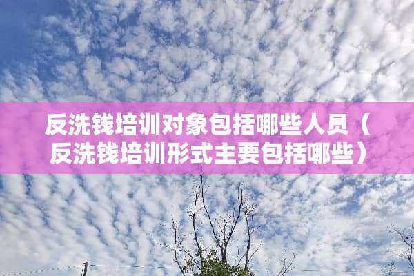 反洗钱培训对象包括哪些人员（反洗钱培训形式主要包括哪些）