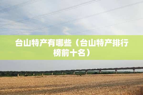 台山特产有哪些（台山特产排行榜前十名）
