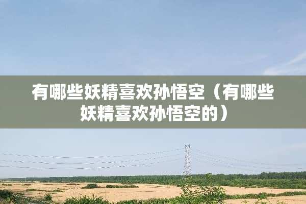 有哪些妖精喜欢孙悟空（有哪些妖精喜欢孙悟空的）