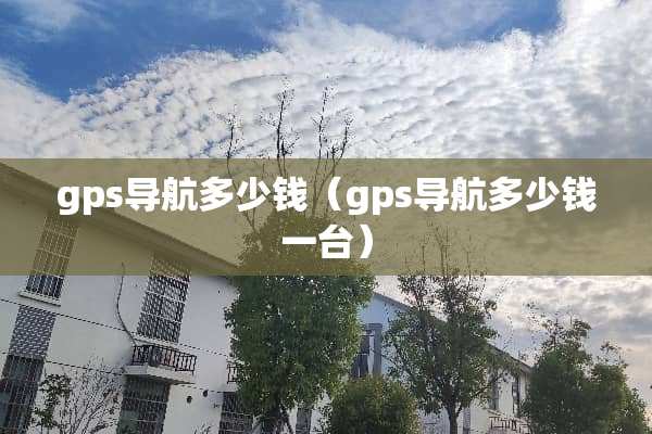 gps导航多少钱（gps导航多少钱一台）