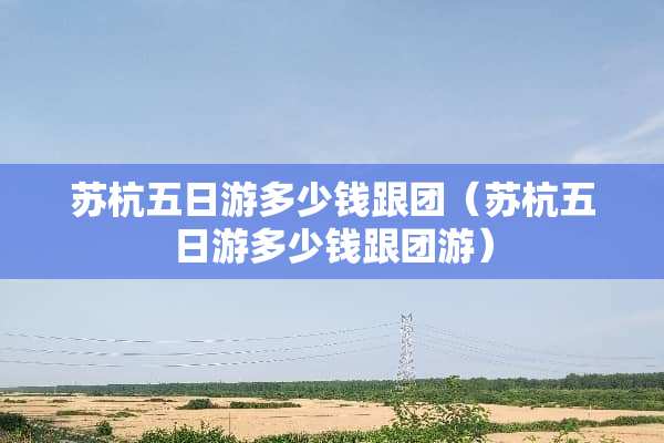 苏杭五日游多少钱跟团（苏杭五日游多少钱跟团游）