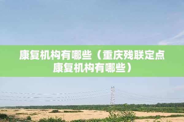 康复机构有哪些（重庆残联定点康复机构有哪些）