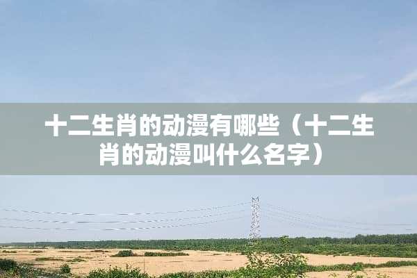 十二生肖的动漫有哪些（十二生肖的动漫叫什么名字）