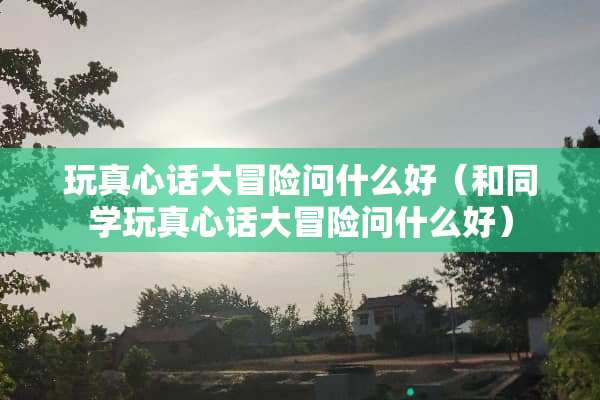 玩真心话大冒险问什么好（和同学玩真心话大冒险问什么好）