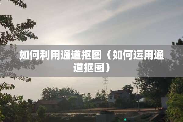 如何利用通道抠图（如何运用通道抠图）