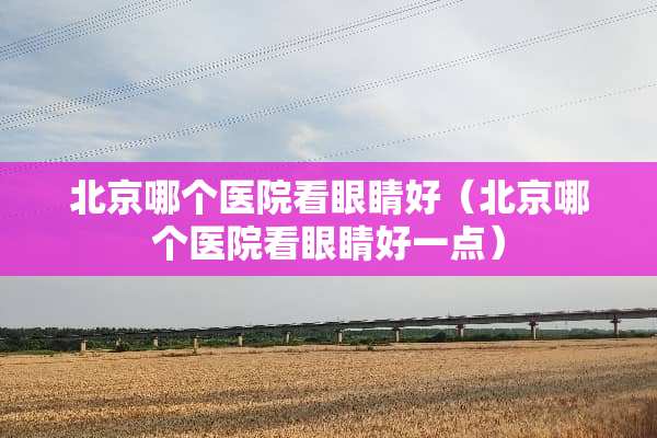 北京哪个医院看眼睛好（北京哪个医院看眼睛好一点）
