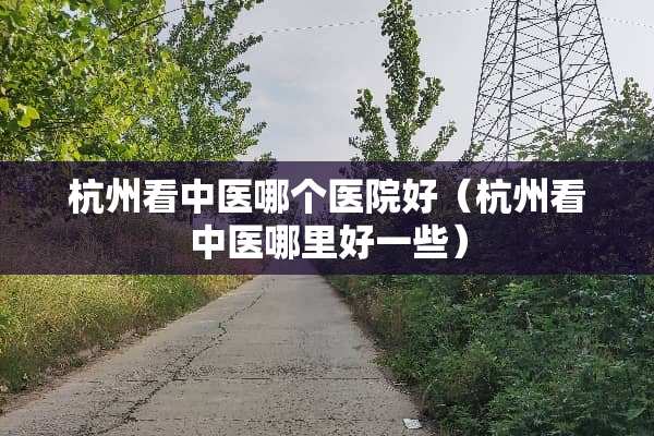 杭州看中医哪个医院好（杭州看中医哪里好一些）