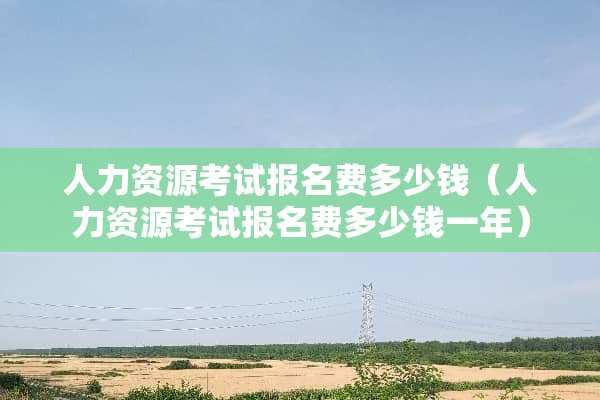 人力资源考试报名费多少钱（人力资源考试报名费多少钱一年）