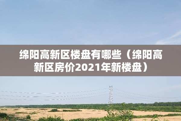 绵阳高新区楼盘有哪些（绵阳高新区房价2021年新楼盘）