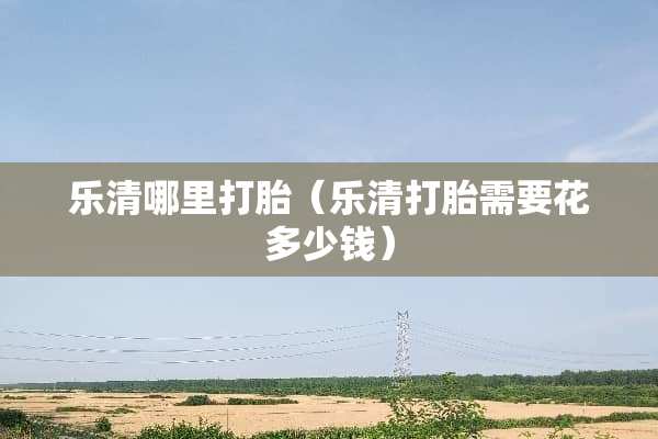 乐清哪里打胎（乐清打胎需要花多少钱）