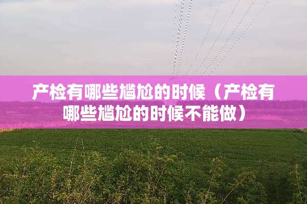 产检有哪些尴尬的时候（产检有哪些尴尬的时候不能做）