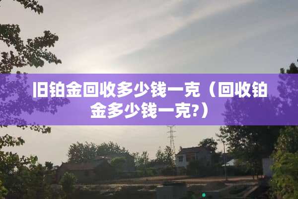 旧铂金回收多少钱一克（回收铂金多少钱一克?）