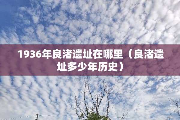 1936年良渚遗址在哪里（良渚遗址多少年历史）