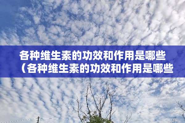 各种维生素的功效和作用是哪些（各种维生素的功效和作用是哪些药）