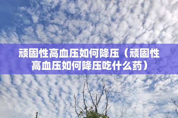 顽固性高血压如何降压（顽固性高血压如何降压吃什么药）
