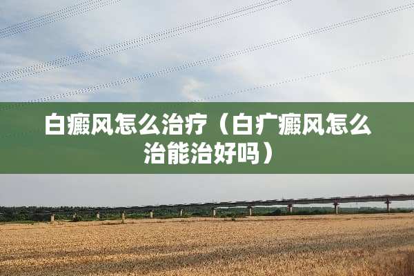 白癜风怎么治疗（白疒癜风怎么治能治好吗）