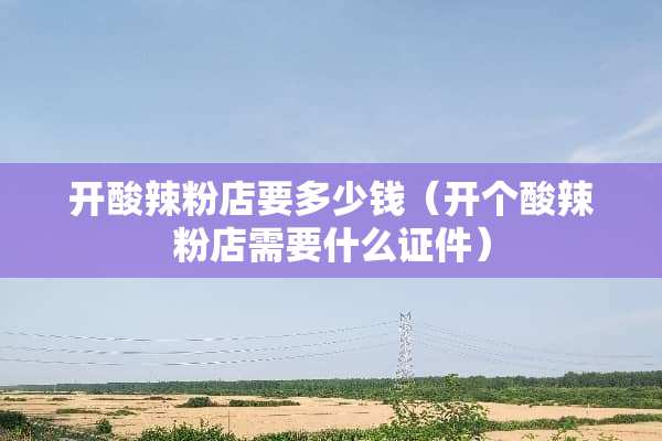 开酸辣粉店要多少钱（开个酸辣粉店需要什么**）