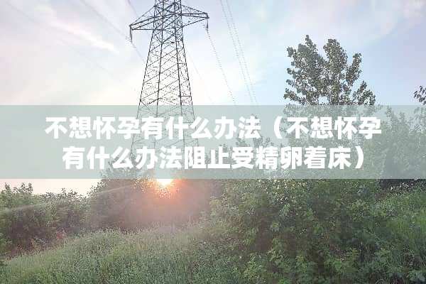不想怀孕有什么办法（不想怀孕有什么办法阻止受精卵着床）
