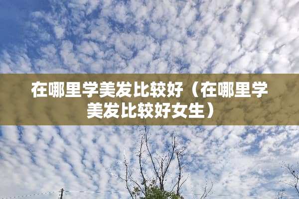 在哪里学美发比较好（在哪里学美发比较好女生）