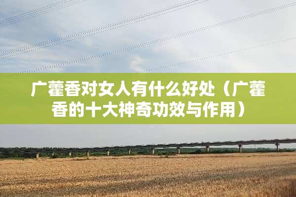广藿香对女人有什么好处（广藿香的十大神奇功效与作用）