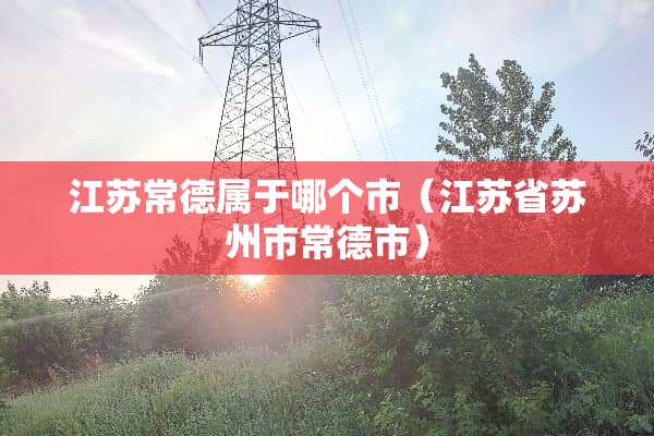 江苏常德属于哪个市（江苏省苏州市常德市）