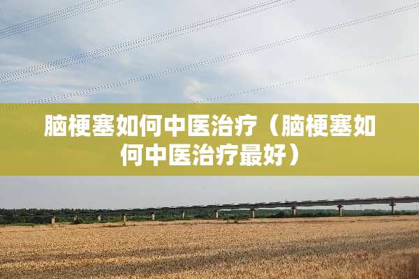 脑梗塞如何中医治疗（脑梗塞如何中医治疗最好）
