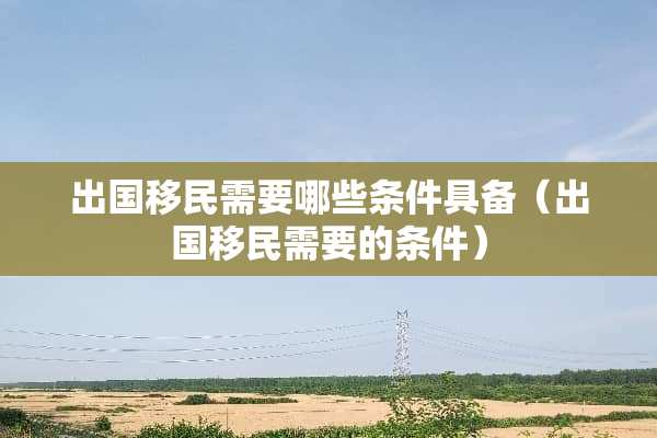 出国移民需要哪些条件具备（出国移民需要的条件）