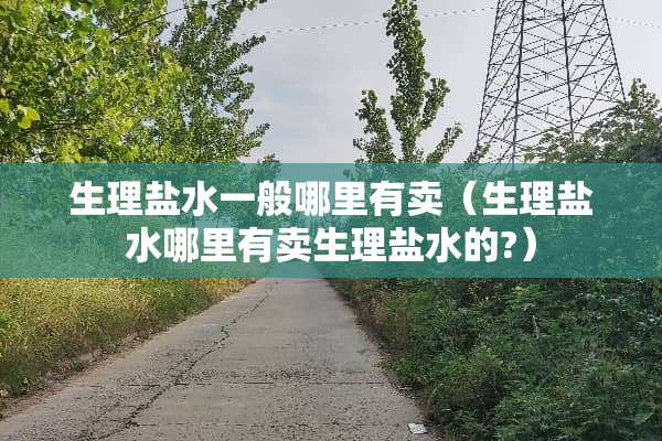 生理盐水一般哪里有卖（生理盐水哪里有卖生理盐水的?）