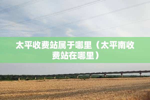 太平收费站属于哪里（太平南收费站在哪里）