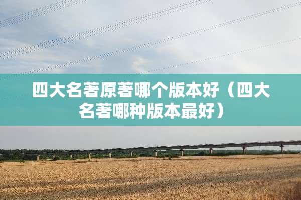 四大名著原著哪个版本好（四大名著哪种版本最好）