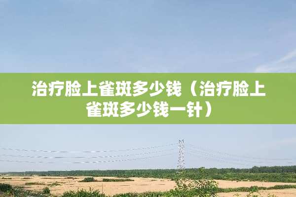 治疗脸上雀斑多少钱（治疗脸上雀斑多少钱一针）