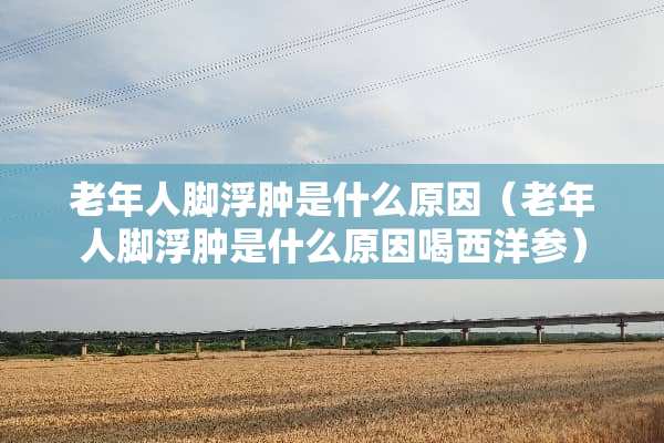老年人脚浮肿是什么原因（老年人脚浮肿是什么原因喝西洋参）