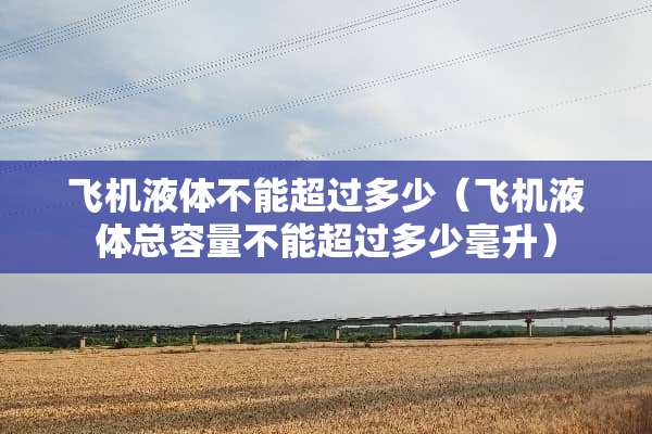 飞机液体不能超过多少（飞机液体总容量不能超过多少毫升）