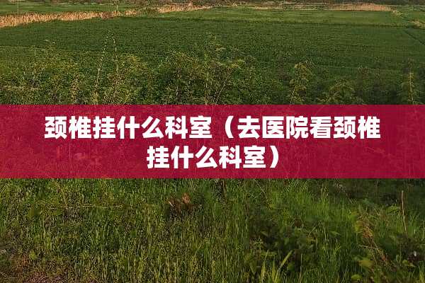 颈椎挂什么科室（去医院看颈椎挂什么科室）