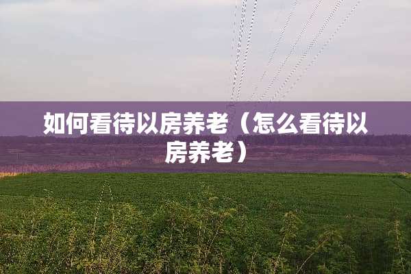 如何看待以房养老（怎么看待以房养老）