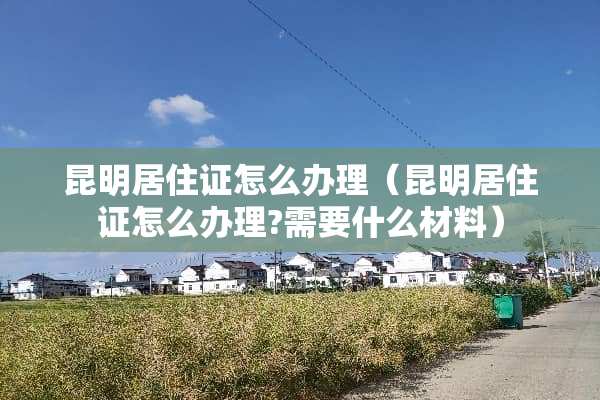 昆明居住证怎么办理（昆明居住证怎么办理?需要什么材料）