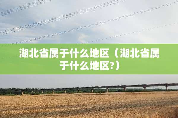 湖北省属于什么地区（湖北省属于什么地区?）