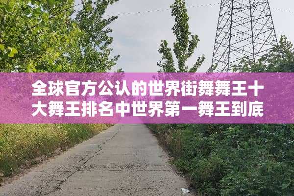 全球官方公认的世界街舞舞王十大舞王排名中世界第一舞王到底是谁阿？
