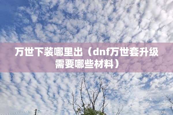 万世下装哪里出（dnf万世套升级需要哪些材料）